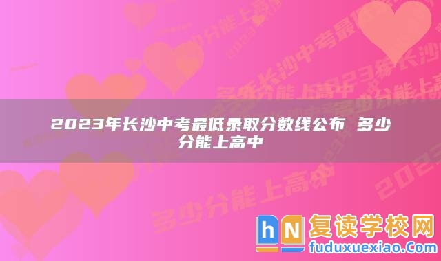 2023年長沙中考最低錄取分?jǐn)?shù)線公布 多少分能上高中