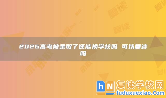 2026高考被錄取了還能換學校嗎 可以復讀嗎