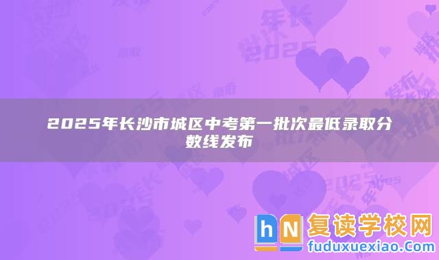 2025年長沙市城區(qū)中考第一批次最低錄取分?jǐn)?shù)線發(fā)布