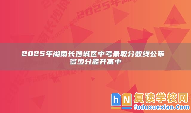 2025年湖南長(zhǎng)沙城區(qū)中考錄取分?jǐn)?shù)線公布 多少分能升高中