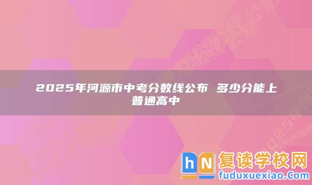 2025年河源市中考分?jǐn)?shù)線公布 多少分能上普通高中
