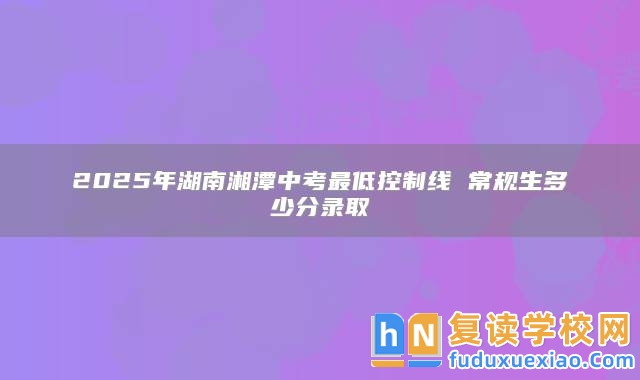 2025年湖南湘潭中考最低控制線 常規(guī)生多少分錄取