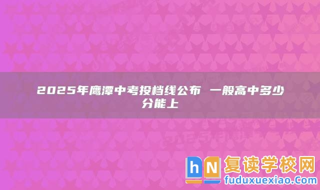2025年鷹潭中考投檔線公布 一般高中多少分能上