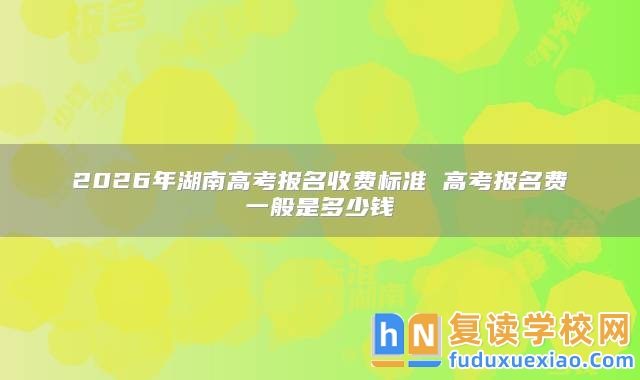 2026年湖南高考報(bào)名收費(fèi)標(biāo)準(zhǔn) 高考報(bào)名費(fèi)一般是多少錢