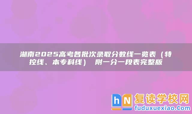 湖南2025高考各批次錄取分?jǐn)?shù)線一覽表（特控線、本?？凭€） 附一分一段表完整版